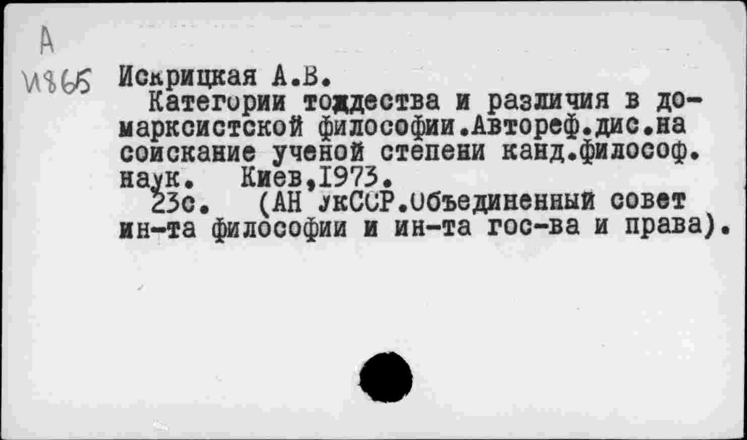 ﻿А
Исприцкая А.В.
Категории тождества и различия в домарксистской философии.Автореф.дис.на соискание ученой степени канд.философ, наук.	Киев,1973.
23с. (АН УкСиР.Объединенный совет ин-та философии и ин-та гос-ва и права).